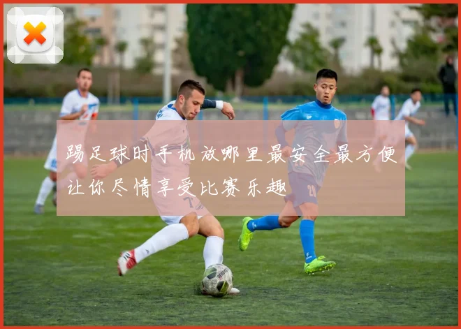 踢足球时手机放哪里最安全最方便让你尽情享受比赛乐趣