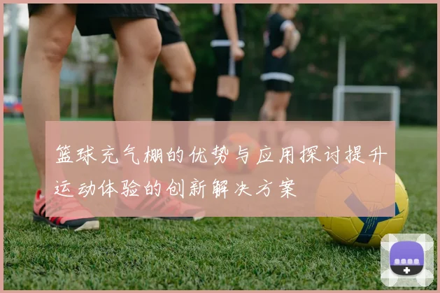 篮球充气棚的优势与应用探讨提升运动体验的创新解决方案