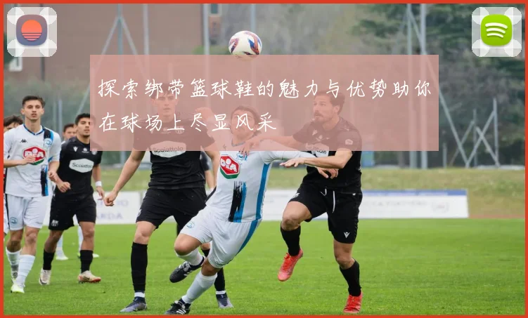 探索绑带篮球鞋的魅力与优势助你在球场上尽显风采