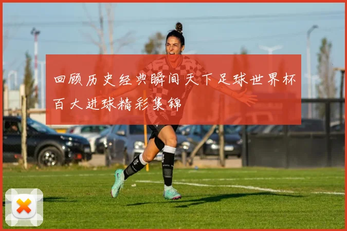 回顾历史经典瞬间天下足球世界杯百大进球精彩集锦