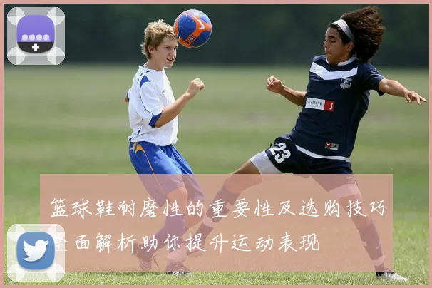 篮球鞋耐磨性的重要性及选购技巧全面解析助你提升运动表现