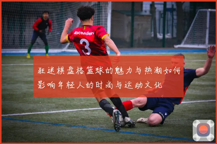 狂迷棋盘格篮球的魅力与热潮如何影响年轻人的时尚与运动文化