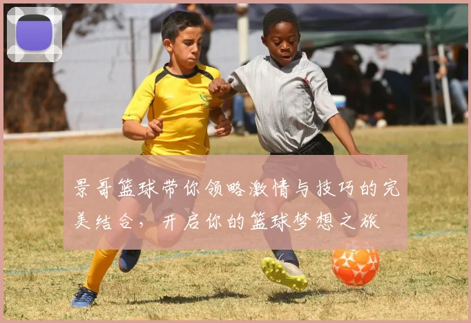景哥篮球带你领略激情与技巧的完美结合，开启你的篮球梦想之旅